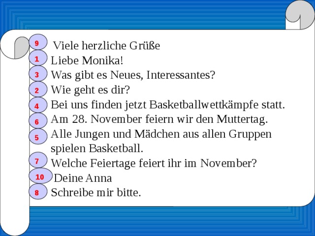  Viele herzliche Grüße  Liebe Monika!  Was gibt es Neues, Interessantes?  Wie geht es dir?  Bei uns finden jetzt Basketballwettkämpfe statt.  Am 28. November feiern wir den Muttertag.  Alle Jungen und Mädchen aus allen Gruppen  spielen Basketball.  Welche Feiertage feiert ihr im November?  Deine Anna  Schreibe mir bitte. 9 1 3 2 4 6 5 7 10 8 