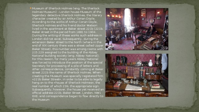 Museum of Sherlock Holmes (eng. The Sherlock Holmes Museum) - London house-Museum of the legendary detective Sherlock Holmes, the literary character created by sir Arthur Conan Doyle.  According to the works of Arthur Conan Doyle, Sherlock Holmes and his friend doctor Watson lived in the apartment at Baker street 221b (221b, Baker street in the period from 1881 to 1904. During the writing of these works such address in London did not exist. Subsequently, during the extension Baker street to the North (where in the end of XIX century there was a street called Upper Baker Street), this number was among rooms with 215 229 assigned to the building of the Abbey National building society (eng. Abbey National). For this reason, for many years Abbey National was forced to introduce the position of the special Secretary for processing of a pile of letters and other correspondence, constantly coming at Baker street 221b the name of Sherlock Holmes. When creating the Museum was specially registered firm «221b Baker Street», in order to be able to legally hang on to the «house of Sherlock Holmes», the real number of which 239, the appropriate sign. Subsequently, however, the house yet received an official address 221b, Baker Street, London, NW1 6XE, and correspondence began to flow directly to the Museum 