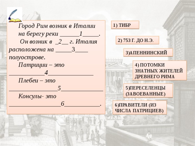 Город Рим возник в Италии на берегу реки ______1_____.  Он возник в _2__ г. Италия расположена на ____ _3____ полуострове. Патриции – это ___________4______________ Плебеи – это _______________5_____________ Консулы- это ________________6___________. 1) ТИБР 2) 753 Г. ДО Н.Э. 3)АПЕННИНСКИЙ 4) ПОТОМКИ ЗНАТНЫХ ЖИТЕЛЕЙ ДРЕВНЕГО РИМА 5)ПЕРЕСЕЛЕНЦЫ (ЗАВОЕВАННЫЕ) 6)ПРАВИТЕЛИ (ИЗ ЧИСЛА ПАТРИЦИЕВ) 