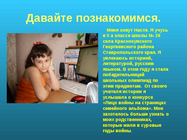 Давайте познакомимся.  Меня зовут Настя. Я учусь в 5 а классе школы № 26 села Краснокумского Георгиевского района Ставропольского края. Я увлекаюсь историей, литературой, русским языком. В этом году я стала победительницей школьных олимпиад по этим предметам. От своего учителя истории я услышала о конкурсе «Лицо войны на страницах семейного альбома». Мне захотелось больше узнать о моих родственниках, которые жили в суровые годы войны . 