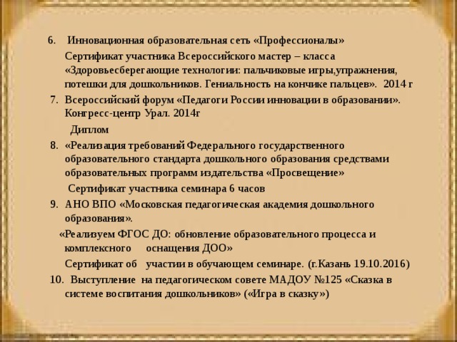 6. Инновационная образовательная сеть «Профессионалы»  Сертификат участника Всероссийского мастер – класса «Здоровьесберегающие технологии: пальчиковые игры,упражнения, потешки для дошкольников. Гениальность на кончике пальцев». 2014 г  7. Всероссийский форум «Педагоги России инновации в образовании». Конгресс-центр Урал. 2014г  Диплом   8. «Реализация требований Федерального государственного образовательного стандарта дошкольного образования средствами образовательных программ издательства «Просвещение»  Сертификат участника семинара 6 часов   9. АНО ВПО «Московская педагогическая академия дошкольного образования».  «Реализуем ФГОС ДО: обновление образовательного процесса и комплексного оснащения ДОО»  Сертификат об участии в обучающем семинаре. (г.Казань 19.10.2016)   10. Выступление на педагогическом совете МАДОУ №125 «Сказка в системе воспитания дошкольников» («Игра в сказку»)   