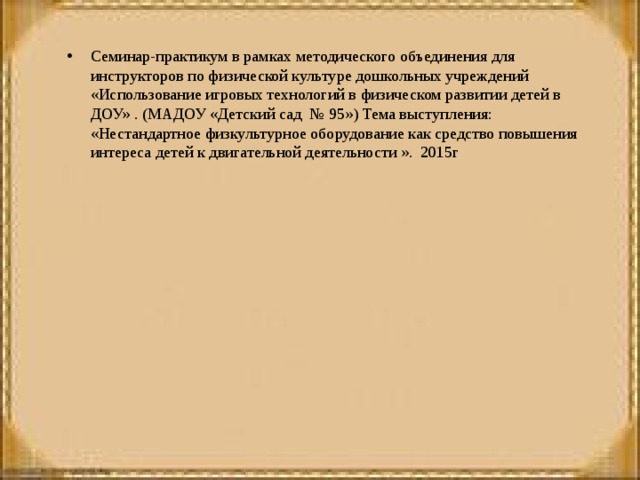 Семинар-практикум в рамках методического объединения для инструкторов по физической культуре дошкольных учреждений «Использование игровых технологий в физическом развитии детей в ДОУ» . (МАДОУ «Детский сад № 95») Тема выступления: «Нестандартное физкультурное оборудование как средство повышения интереса детей к двигательной деятельности ». 2015г   