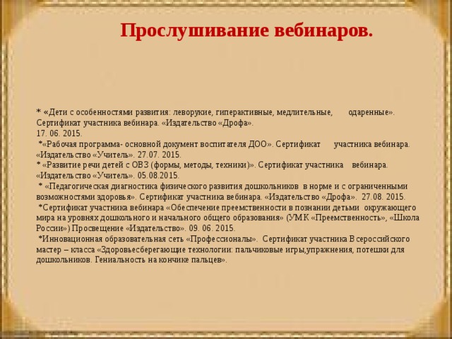 * « Дети с особенностями развития: леворукие, гиперактивные, медлительные, одаренные». Сертификат участника вебинара. «Издательство «Дрофа». 17. 06. 2015.  *«Рабочая программа- основной документ воспитателя ДОО». Сертификат участника вебинара. «Издательство «Учитель». 27.07. 2015. * «Развитие речи детей с ОВЗ (формы, методы, техники)». Сертификат участника вебинара. «Издательство «Учитель». 05.08.2015.   * «Педагогическая диагностика физического развития дошкольников в норме и с ограниченными возможностями здоровья». Сертификат участника вебинара. «Издательство «Дрофа». 27.08. 2015.   *Сертификат участника вебинара «Обеспечение преемственности в познании детьми окружающего мира на уровнях дошкольного и начального общего образования» (УМК «Преемственность», «Школа России») Просвещение «Издательство». 09. 06. 2015.   *Инновационная образовательная сеть «Профессионалы». Сертификат участника Всероссийского мастер – класса «Здоровьесберегающие технологии: пальчиковые игры,упражнения, потешки для дошкольников. Гениальность на кончике пальцев». Прослушивание вебинаров.   