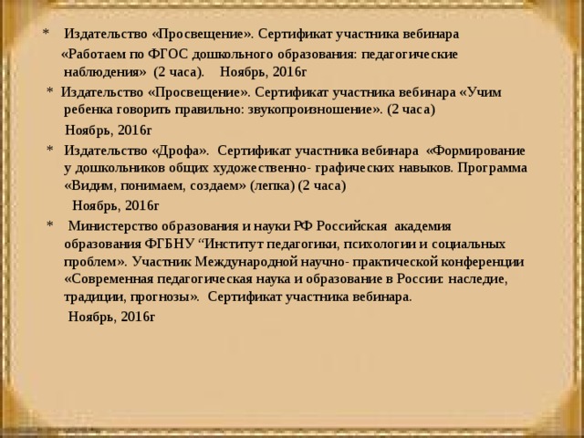 * Издательство «Просвещение». Сертификат участника вебинара  «Работаем по ФГОС дошкольного образования: педагогические наблюдения» (2 часа). Ноябрь, 2016г   * Издательство «Просвещение». Сертификат участника вебинара «Учим ребенка говорить правильно: звукопроизношение». (2 часа)  Ноябрь, 2016г   * Издательство «Дрофа». Сертификат участника вебинара «Формирование у дошкольников общих художественно- графических навыков. Программа «Видим, понимаем, создаем» (лепка) (2 часа)  Ноябрь, 2016г   * Министерство образования и науки РФ Российская академия образования ФГБНУ “Институт педагогики, психологии и социальных проблем». Участник Международной научно- практической конференции «Современная педагогическая наука и образование в России: наследие, традиции, прогнозы». Сертификат участника вебинара.  Ноябрь, 2016г     