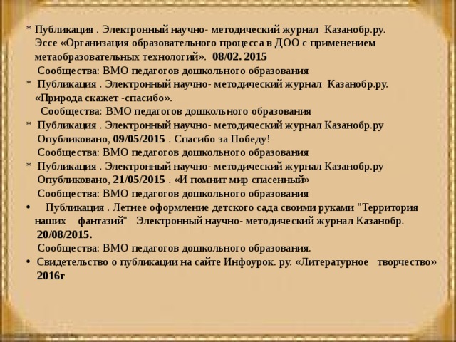 * Публикация . Электронный научно- методический журнал Казанобр.ру.  Эссе «Организация образовательного процесса в ДОО с применением  метаобразовательных технологий». 08/02. 2015  Сообщества: ВМО педагогов дошкольного образования * Публикация . Электронный научно- методический журнал Казанобр.ру.  «Природа скажет -спасибо».  Сообщества: ВМО педагогов дошкольного образования * Публикация . Электронный научно- методический журнал Казанобр.ру  Опубликовано, 09/05/2015 . Спасибо за Победу!  Сообщества: ВМО педагогов дошкольного образования * Публикация . Электронный научно- методический журнал Казанобр.ру  Опубликовано, 21/05/2015 . «И помнит мир спасенный»  Сообщества: ВМО педагогов дошкольного образования  Публикация . Летнее оформление детского сада своими руками 