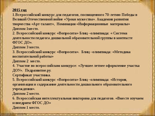 .  2015 год 1.Всероссийский конкурс для педагогов, посвященного 70-летию Победы в Великой Отечественной войне «Уроки мужества». Академия развития творчества «Арт-талант», Номинация «Информационные материалы» Диплом 1место. 2. Всероссийский конкурс «Вопросита» Блиц –олимпиада: « Система деятельности педагога дошкольной образовательной группы в контексте ФГОС ДО». Диплом 3 место. 3. Всероссийский конкурс «Вопросита». Блиц –олимпиада: «Методика воспитательной работы» Диплом 2 место. 4. Участие во всероссийском конкурсе: «Лучшее летнее оформление участка ДОУ». Педразвитие.ру. Сертификат участника. 5. Всероссийский конкурс «Вопросита» Блиц –олимпиада: «История, организация и содержание деятельности дошкольного образовательного учреждения». Диплом 2 место. 6. Всероссийская интеллектуальная викторина для педагогов. «Вместе изучаем и внедряем ФГОС ДО» Диплом 1 место. .  