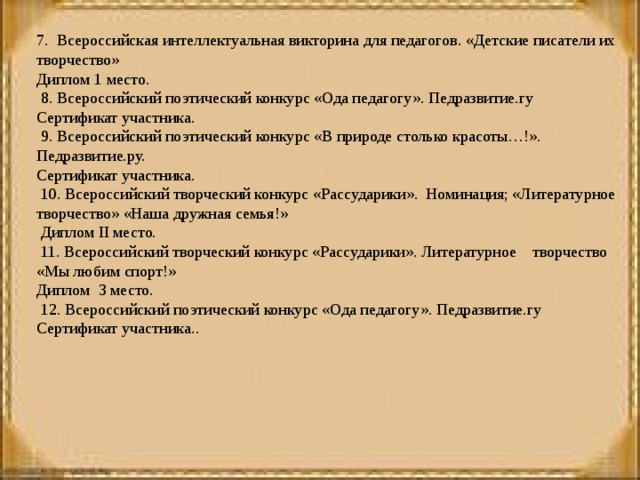 7. Всероссийская интеллектуальная викторина для педагогов. «Детские писатели их творчество» Диплом 1 место.   8. Всероссийский поэтический конкурс «Ода педагогу». Педразвитие.гу Сертификат участника.   9. Всероссийский поэтический конкурс «В природе столько красоты…!». Педразвитие.ру. Сертификат участника.   10. Всероссийский творческий конкурс «Рассударики». Номинация; «Литературное творчество» «Наша дружная семья!»  Диплом II место.   11. Всероссийский творческий конкурс «Рассударики». Литературное творчество «Мы любим спорт!» Диплом 3 место.   12. Всероссийский поэтический конкурс «Ода педагогу». Педразвитие.гу Сертификат участника. .   