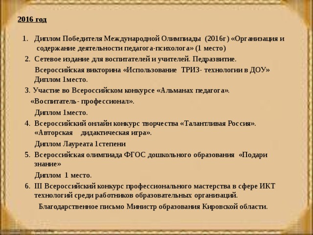 1. Диплом Победителя Международной Олимпиады (2016г) «Организация и содержание деятельности педагога-психолога» (1 место)   2. Сетевое издание для воспитателей и учителей. Педразвитие.  Всероссийская викторина «Использование ТРИЗ- технологии в ДОУ» Диплом 1место.   3. Участие во Всероссийском конкурсе «Альманах педагога».  «Воспитатель- профессионал».  Диплом 1место.   4. Всероссийский онлайн конкурс творчества «Талантливая Россия». «Авторская дидактическая игра».  Диплом Лауреата 1степени   5. Всероссийская олимпиада ФГОС дошкольного образования «Подари знание»  Диплом 1 место.   6. III Всероссийский конкурс профессионального мастерства в сфере ИКТ технологий среди работников образовательных организаций.  Благодарственное письмо Министр образования Кировской области. 2016 год    