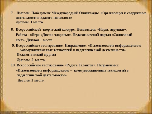    7 . Диплом Победителя Международной Олимпиады «Организация и содержание деятельности педагога-психолога»  Диплом 1 место . 8. Всероссийский творческий конкурс. Номинация: «Игры, игрушки».  Работа : «Игра «Диски здоровья». Педагогический портал «Солнечный  свет». Диплом 1 место.   9. Всероссийское тестирование. Направление: «Использование информационно – коммуникационных технологий в педагогической деятельности». Педагогический журнал  Диплом 2 место.  10. Всероссийское тестирование «Радуга Талантов». Направление:  «Использование информационно – коммуникационных технологий в педагогической деятельности».  Диплом 1 место.  