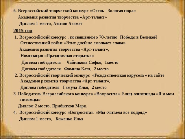 6. Всероссийский творческий конкурс «Осень –Золотая пора»  Академия развития творчества «Арт-талант»  Диплом 1 место, Азизов Азамат 2015 год  1. Всероссийский конкурс , посвященного 70-летию Победы в Великой Отечественной войне «Этих дней не смолкает слава»  Академия развития творчества «Арт-талант»,  Номинация «Праздничная открытка»  Диплом победителя Чайникова Софья, 1место  Диплом победителя Фомина Катя, 2 место   2. Всероссийский творческий конкурс «Рождественская карусель» на сайте Академия развития творчества «Арт-талант»,  Диплом победителя Гамула Илья, 2 место 3. Победитель Всероссийского конкурса «Вопросита». Блиц-олимпиада «Я и мои питомцы»  Диплом 2 место, Прибытков Марк. 4. Всероссийский конкурс «Вопросита». «Мы считаем все подряд»  Диплом 1 место, Боженко Илья     