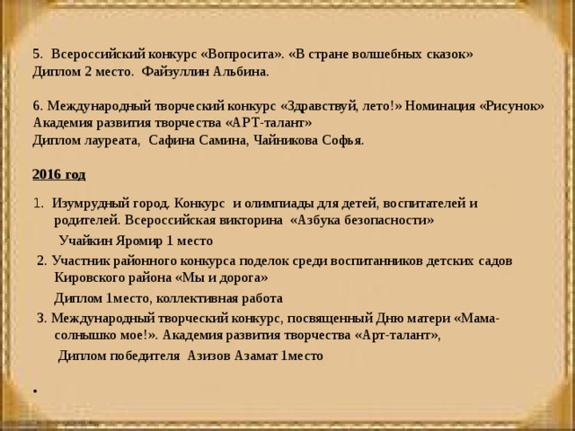   5. Всероссийский конкурс «Вопросита». «В стране волшебных сказок» Диплом 2 место. Файзуллин Альбина.   6. Международный творческий конкурс «Здравствуй, лето!» Номинация «Рисунок» Академия развития творчества «АРТ-талант» Диплом лауреата, Сафина Самина, Чайникова Софья. 2016 год     1 . Изумрудный город. Конкурс и олимпиады для детей, воспитателей и родителей. Всероссийская викторина «Азбука безопасности»  Учайкин Яромир 1 место   2. Участник районного конкурса поделок среди воспитанников детских садов Кировского района «Мы и дорога»  Диплом 1место, коллективная работа   3. Международный творческий конкурс, посвященный Дню матери «Мама-солнышко мое!». Академия развития творчества «Арт-талант»,  Диплом победителя Азизов Азамат 1место     