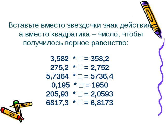 Дополнительное задание Вставьте вместо звездочки знак действия, а вместо квадратика – число, чтобы получилось верное равенство:  3,582 * □ = 358,2 275,2 * □ = 2,752 5,7364 * □ = 5736,4 0,195 * □ = 1950 205,93 * □ = 2,0593 6817,3 * □ = 6,8173 