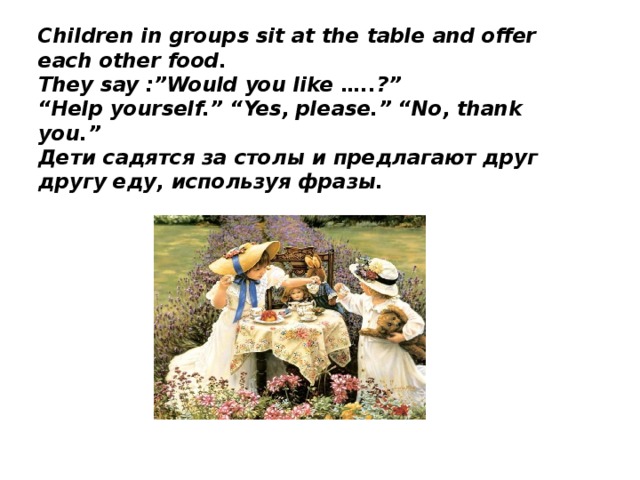Children in groups sit at the table and offer each other food.  They say :”Would you like …..?”  “Help yourself.” “Yes, please.” “No, thank you.”  Дети садятся за столы и предлагают друг другу еду, используя фразы.   