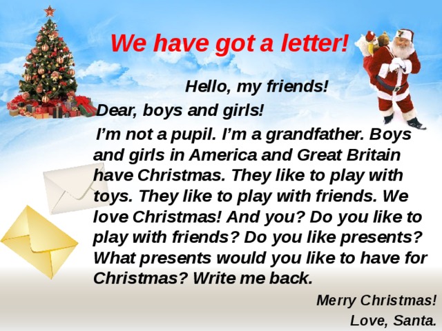 We have got a letter! Hello, my friends!  Dear, boys and girls!  I’m not a pupil. I’m a grandfather. Boys and girls in America and Great Britain have Christmas. They like to play with toys. They like to play with friends. We love Christmas! And you? Do you like to play with friends? Do you like presents? What presents would you like to have for Christmas? Write me back. Merry Christmas! Love, Santa. 