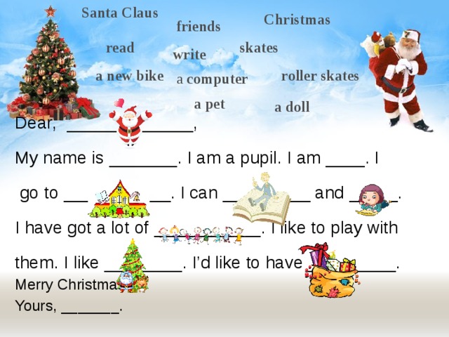 Santa Claus Christmas friends read skates write roller skates a new bike a computer a pet a doll Dear, _____________, My name is _______. I am a pupil. I am ____. I  go to ___________. I can _________ and _____. I have got a lot of ___________. I like to play with them. I like ________. I’d like to have _________. Merry Christmas! Yours, _______. 