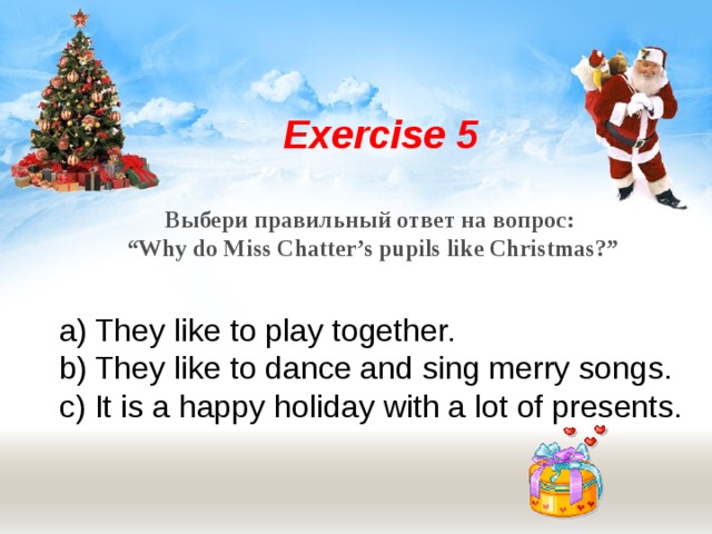 Exercise 5  Выбери правильный ответ на вопрос: “ Why do Miss Chatter’s pupils like Christmas?” They like to play together. They like to dance and sing merry songs. It is a happy holiday with a lot of presents. 