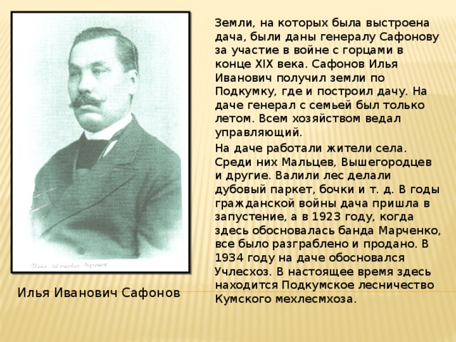 Земли, на которых была выстроена дача, были даны генералу Сафонову за участие в войне с горцами в конце XIX века. Сафонов Илья Иванович получил земли по Подкумку, где и построил дачу. На даче генерал с семьей был только летом. Всем хозяйством ведал управляющий.  На даче работали жители села. Среди них Мальцев, Вышегородцев и другие. Валили лес делали дубовый паркет, бочки и т. д. В годы гражданской войны дача пришла в запустение, а в 1923 году, когда здесь обосновалась банда Марченко, все было разграблено и продано. В 1934 году на даче обосновался Учлесхоз. В настоящее время здесь находится Подкумское лесничество Кумского мехлесмхоза. Илья Иванович Сафонов 