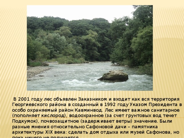  В 2001 году лес объявлен Заказником и входит как вся территория Георгиевского района в созданный в 1992 году Указом Президента в особо охраняемый район Кавминвод. Лес имеет важное санитарное (пополняет кислород), водоохранное (за счет грунтовых вод течет Подкумок), почвозащитное (задерживает ветры) значение. Были разные мнения относительно Сафоновой дачи – памятника архитектуры XIX века: сделать дом отдыха или музей Сафонова, но пока ничего не получается. 