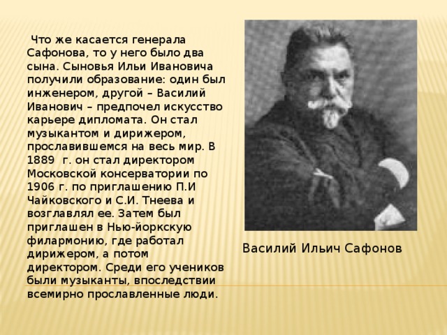  Что же касается генерала Сафонова, то у него было два сына. Сыновья Ильи Ивановича получили образование: один был инженером, другой – Василий Иванович – предпочел искусство карьере дипломата. Он стал музыкантом и дирижером, прославившемся на весь мир. В 1889 г. он стал директором Московской консерватории по 1906 г. по приглашению П.И Чайковского и С.И. Тнеева и возглавлял ее. Затем был приглашен в Нью-йоркскую филармонию, где работал дирижером, а потом директором. Среди его учеников были музыканты, впоследствии всемирно прославленные люди. Василий Ильич Сафонов 