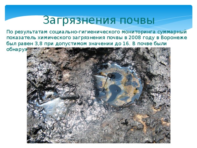 Загрязнения почвы По результатам социально-гигиенического мониторинга суммарный показатель химического загрязнения почвы в 2008 году в Воронеже был равен 3,8 при допустимом значении до 16. В почве были обнаружены свинец, цинк, медь и кадмий. 