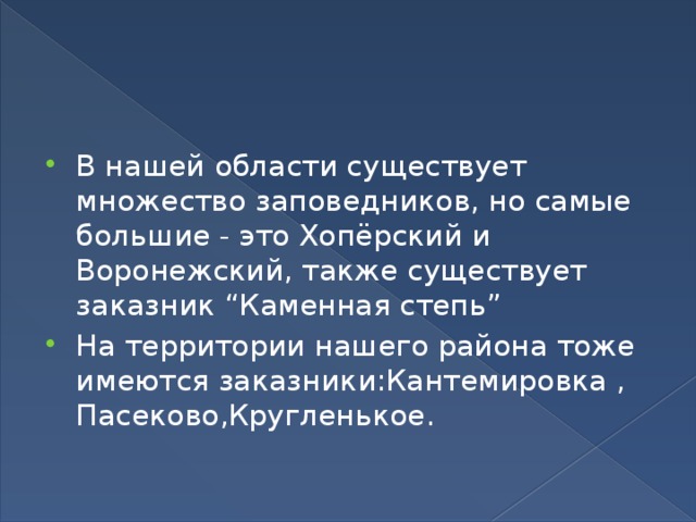 В нашей области существует множество заповедников, но самые большие - это Хопёрский и Воронежский, также существует заказник “Каменная степь” На территории нашего района тоже имеются заказники:Кантемировка , Пасеково,Кругленькое. 