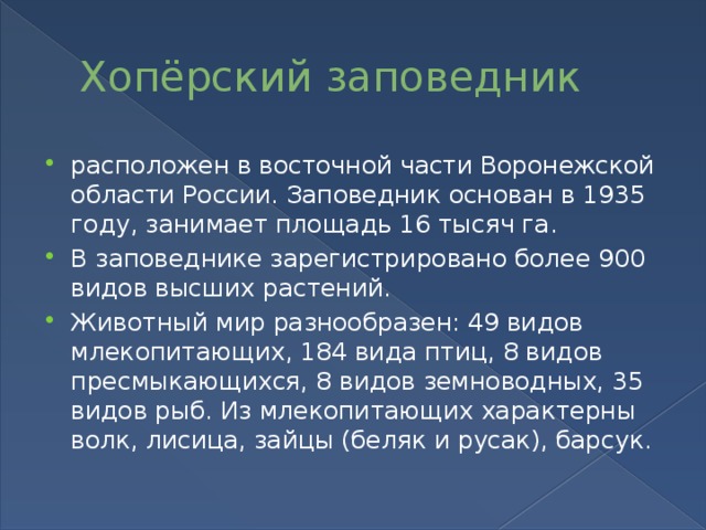 Хопёрский заповедник расположен в восточной части Воронежской области России. Заповедник основан в 1935 году, занимает площадь 16 тысяч га. В заповеднике зарегистрировано более 900 видов высших растений. Животный мир разнообразен: 49 видов млекопитающих, 184 вида птиц, 8 видов пресмыкающихся, 8 видов земноводных, 35 видов рыб. Из млекопитающих характерны волк, лисица, зайцы (беляк и русак), барсук. 