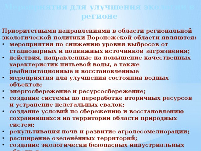 Мероприятия для улучшения экологии в регионе  Приоритетными направлениями в области региональной экологической политики Воронежской области являются: мероприятия по снижению уровня выбросов от стационарных и подвижных источников загрязнения; действия, направленные на повышение качественных характеристик питьевой воды, а также реабилитационные и восстановленные мероприятия для улучшения состояния водных объектов; энергосбережение и ресурсосбережение; создание системы по переработке вторичных ресурсов и устранение нелегальных свалок; создание условий по сбережению и восстановлению сохранившихся на территории области природных систем; рекультивация почв и развитие агролесомелиорации; расширение озеленённых территорий; создание экологически безопасных индустриальных объектов; усиление мер по государственному экологическому контролю и мониторингу; мероприятия по развитию экологического просвещения и формированию экологической культуры населения. 