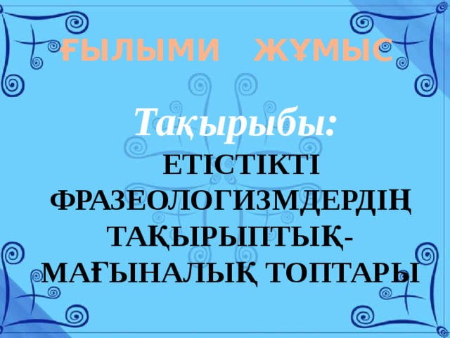 ҒЫЛЫМИ ЖҰМЫС Тақырыбы: ЕТІСТІКТІ ФРАЗЕОЛОГИЗМДЕРДІҢ ТАҚЫРЫПТЫҚ-МАҒЫНАЛЫҚ ТОПТАРЫ 