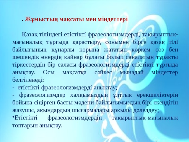 . Жұмыстың мақсаты мен міндеттері   Қазақ тіліндегі етістікті фразеологизмдерді, тақырыптық-мағыналық тұрғыда қарастыру, сонымен бірге қазақ тілі байлығының құнарлы қорына жататын көркем сөз бен шешендік өнердің қайнар бұлағы болып саналатын тұрақты тіркестердің бір саласы фразеологизмдерді етістікті тұрғыда анықтау. Осы мақсатқа сәйкес мынадай міндеттер белгіленеді: - етістікті фразеологизмдерді анықтау; - фразеологизмдер халқымыздың ұлттық ерекшеліктерін бойына сіңірген басты мәдени байлығымыздың бірі екендігін жазушы, ақындардың шығармалары арқылы дәлелдеу; Етістікті фразеологизмдердің тақырыптық-мағыналық топтарын анықтау. 