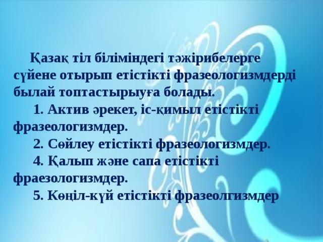 Қазақ тіл біліміндегі тәжірибелерге сүйене отырып етістікті фразеологизмдерді былай топтастырыуға болады.  1. Актив әрекет, іс-қимыл етістікті фразеологизмдер.  2. Сөйлеу етістікті фразеологизмдер.  4. Қалып және сапа етістікті фраезологизмдер.  5. Көңіл-күй етістікті фразеолгизмдер  