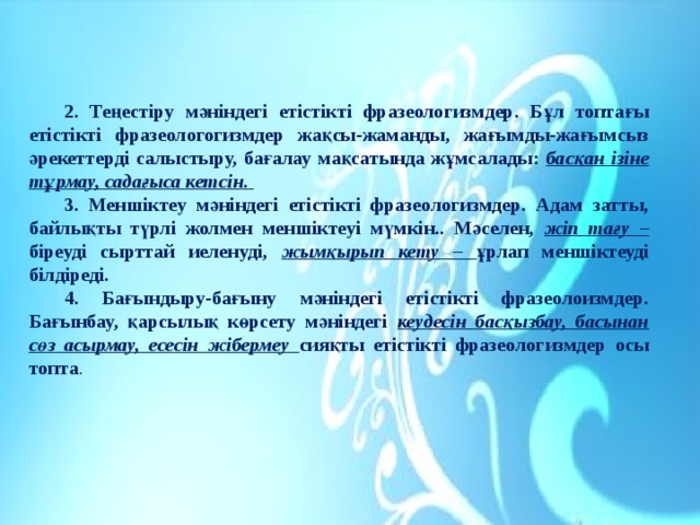 2. Теңестіру мәніндегі етістікті фразеологизмдер. Бұл топтағы етістікті фразеологогизмдер жақсы-жаманды, жағымды-жағымсыз әрекеттерді салыстыру, бағалау мақсатында жұмсалады: басқан ізіне тұрмау, садағыса кетсін. 3. Меншіктеу мәніндегі етістікті фразеологизмдер. Адам затты, байлықты түрлі жолмен меншіктеуі мүмкін.. Мәселен, жіп тағу – біреуді сырттай иеленуді, жымқырып кету – ұрлап меншіктеуді білдіреді. 4. Бағындыру-бағыну мәніндегі етістікті фразеолоизмдер. Бағынбау, қарсылық көрсету мәніндегі кеудесін басқызбау, басынан сөз асырмау, есесін жібермеу сияқты етістікті фразеологизмдер осы топта . 