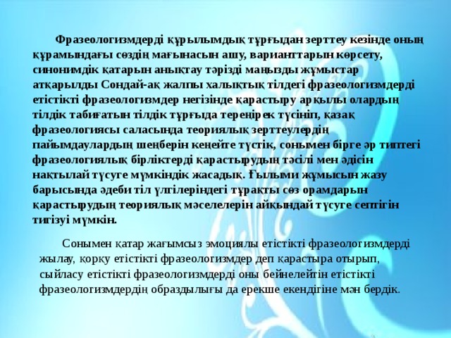  Фразеологизмдерді құрылымдық тұрғыдан зерттеу кезінде оның құрамындағы сөздің мағынасын ашу, варианттарын көрсету, синонимдік қатарын анықтау тәрізді маңызды жұмыстар атқарылды Сондай-ақ жалпы халықтық тілдегі фразеологизмдерді етістікті фразеологизмдер негізінде қарастыру арқылы олардың тілдік табиғатын тілдік тұрғыда тереңірек түсініп, қазақ фразеологиясы саласында теориялық зерттеулердің пайымдаулардың шеңберін кеңейте түстік, сонымен бірге әр типтегі фразеологиялық бірліктерді қарастырудың тәсілі мен әдісін нақтылай түсуге мүмкіндік жасадық. Ғылыми жұмысын жазу барысында әдеби тіл үлгілеріндегі тұрақты сөз орамдарын қарастырудың теориялық мәселелерін айқындай түсуге септігін тигізуі мүмкін. Сонымен қатар жағымсыз эмоциялы етістікті фразеологизмдерді жылау, қорқу етістікті фразеологизмдер деп қарастыра отырып, сыйласу етістікті фразеологизмдерді оны бейнелейтін етістікті фразеологизмдердің образдылығы да ерекше екендігіне мән бердік. 