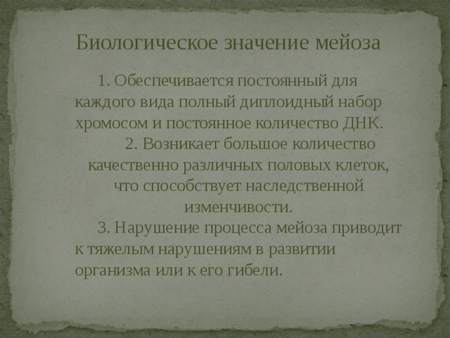 Биологическое значение мейоза   1. Обеспечивается постоянный для каждого вида полный диплоидный набор хромосом и постоянное количество ДНК.   2. Возникает большое количество качественно различных половых клеток, что способствует наследственной изменчивости.   3. Нарушение процесса мейоза приводит к тяжелым нарушениям в развитии организма или к его гибели. 