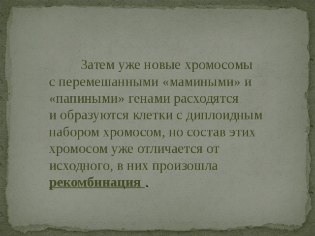  Затем уже новые хромосомы с перемешанными «мамиными» и «папиными» генами расходятся и образуются клетки с диплоидным набором хромосом, но состав этих хромосом уже отличается от исходного, в них произошла  рекомбинация .  