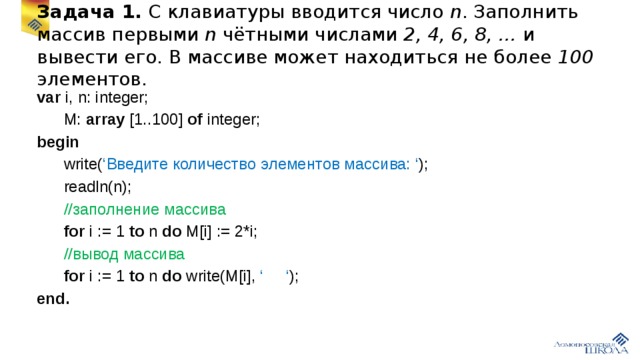 Задача 1. С клавиатуры вводится число n . Заполнить массив первыми n чётными числами 2, 4, 6, 8, … и вывести его. В массиве может находиться не более 100 элементов. var i, n: integer;  M: array [1..100] of integer; begin  write( ‘Введите количество элементов массива: ‘ );  readln(n);  //заполнение массива  for i := 1 to n do M[i] := 2*i;  //вывод массива  for i := 1 to n do write(M[i], ‘ ‘ ); end.