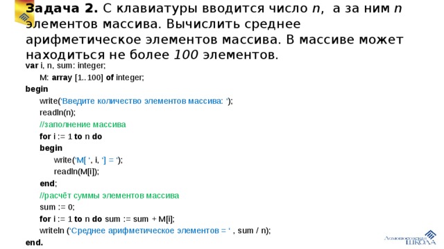 Задача 2. С клавиатуры вводится число n , а за ним n элементов массива. Вычислить среднее арифметическое элементов массива. В массиве может находиться не более 100 элементов. var i, n, sum: integer;  M: array [1..100] of integer; begin  write( ‘Введите количество элементов массива: ‘ );  readln(n);  //заполнение массива  for i := 1 to n do   begin  write( ‘M[ ‘ , i, ‘] = ‘ );  readln(M[i]);  end ;  //расчёт суммы элементов массива  sum := 0;  for i := 1 to n do sum := sum + M[i];  writeln ( ‘Среднее арифметическое элементов = ‘ , sum / n); end.