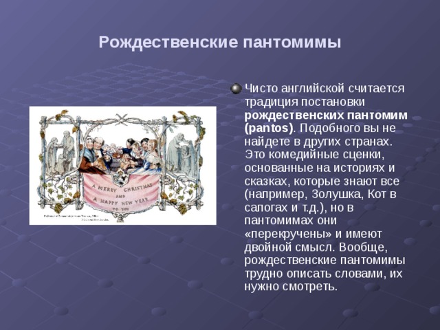 Рождественские пантомимы Чисто английской считается традиция постановки рождественских пантомим  (pantos) . Подобного вы не найдете в других странах. Это комедийные сценки, основанные на историях и сказках, которые знают все (например, Золушка, Кот в сапогах и т.д.), но в пантомимах они «перекручены» и имеют двойной смысл. Вообще, рождественские пантомимы трудно описать словами, их нужно смотреть. 