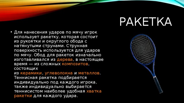 Ракетка Для нанесения ударов по мячу игрок использует ракетку, которая состоит из рукоятки и округлого обода с натянутыми струнами. Струнная поверхность используется для ударов по мячу. Обод для ракеток изначально изготавливался из  дерева , в настоящее время — из сложных  композитов , состоящих из  керамики ,  углеволокна  и  металлов . Теннисная ракетка подбирается индивидуально под каждого игрока, также индивидуально выбирается теннисистом наиболее удобная  хватка ракетки для каждого удара. 