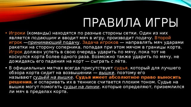 Правила игры Игроки (команды) находятся по разные стороны сетки. Один из них является  подающим  и вводит мяч в игру, производит  подачу . Второй игрок  — принимающий  подачу . Задача игроков  — направлять мяч ударами ракетки на сторону соперника, попадая при этом мячом в границы корта. Игрок должен успеть в свою очередь ударить по мячу, пока тот не коснулся корта более одного раза. Возможно также ударить по мячу, не дожидаясь его падения на корт — сыграть с лёта. В официальных матчах всегда присутствует  судья , который для лучшего обзора корта сидит на возвышении —  вышке , поэтому его называют  судьёй на вышке . Судья имеет абсолютное право выносить решения , и оспаривать их в теннисе считается плохим тоном. Судье на вышке могут помогать  судьи на линии , которые определяют, приземлился ли мяч в пределах корта. 
