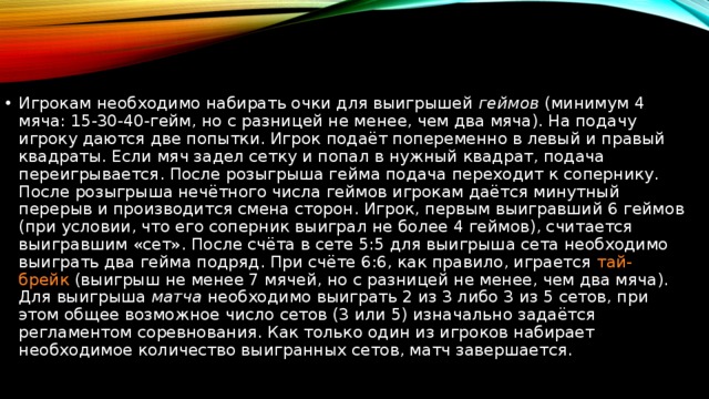 Игрокам необходимо набирать очки для выигрышей  геймов  (минимум 4 мяча: 15-30-40-гейм, но с разницей не менее, чем два мяча). На подачу игроку даются две попытки. Игрок подаёт попеременно в левый и правый квадраты. Если мяч задел сетку и попал в нужный квадрат, подача переигрывается. После розыгрыша гейма подача переходит к сопернику. После розыгрыша нечётного числа геймов игрокам даётся минутный перерыв и производится смена сторон. Игрок, первым выигравший 6 геймов (при условии, что его соперник выиграл не более 4 геймов), считается выигравшим «сет». После счёта в сете 5:5 для выигрыша сета необходимо выиграть два гейма подряд. При счёте 6:6, как правило, играется  тай-брейк  (выигрыш не менее 7 мячей, но с разницей не менее, чем два мяча). Для выигрыша  матча  необходимо выиграть 2 из 3 либо 3 из 5 сетов, при этом общее возможное число сетов (3 или 5) изначально задаётся регламентом соревнования. Как только один из игроков набирает необходимое количество выигранных сетов, матч завершается. 