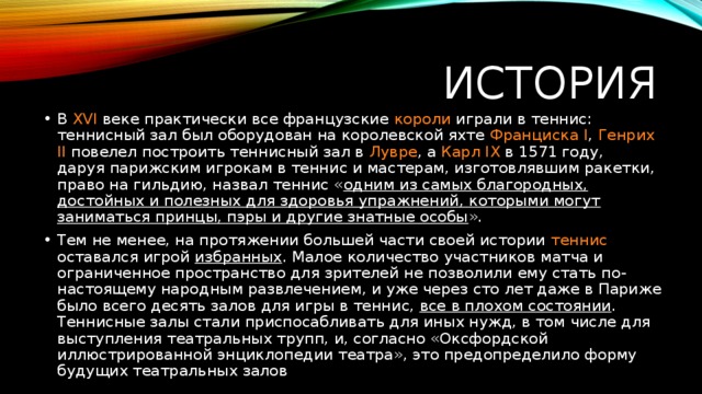 История В XVI веке практически все французские короли играли в теннис: теннисный зал был оборудован на королевской яхте  Франциска I ,  Генрих  II   повелел построить теннисный зал в  Лувре , а  Карл IX  в 1571 году, даруя парижским игрокам в теннис и мастерам, изготовлявшим ракетки, право на гильдию, назвал теннис « одним из самых благородных, достойных и полезных для здоровья упражнений, которыми могут заниматься принцы, пэры и другие знатные особы ». Тем не менее, на протяжении большей части своей истории теннис оставался игрой избранных . Малое количество участников матча и ограниченное пространство для зрителей не позволили ему стать по-настоящему народным развлечением, и уже через сто лет даже в Париже было всего десять залов для игры в теннис, все в плохом состоянии . Теннисные залы стали приспосабливать для иных нужд, в том числе для выступления театральных трупп, и, согласно «Оксфордской иллюстрированной энциклопедии театра», это предопределило форму будущих театральных залов 