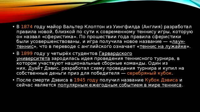 В 1874 году майор Вальтер Клоптон из Уингфилда (Англия) разработал правила новой, близкой по сути к современному теннису игры, которую он назвал «сферистика». По прошествии года правила сферистики были усовершенствованы, и игра получила новое название — « лаун-теннис », что в переводе с английского означает « теннис на лужайке ». В  1899 году у четырёх студентов  Гарвардского университета  зародилась идея проведения теннисного турнира, в котором участвуют национальные сборные команды. Один из них, Дуайт Дэвис, разработал схему проведения турнира и купил на собственные деньги приз для победителя — серебряный кубок . После смерти Дэвиса в  1945 году получил название  Кубок Дэвиса  и сейчас является популярным ежегодным событием в мире тенниса . 