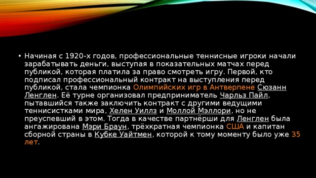Начиная с 1920-х годов, профессиональные теннисные игроки начали зарабатывать деньги, выступая в показательных матчах перед публикой, которая платила за право смотреть игру. Первой, кто подписал профессиональный контракт на выступления перед публикой, стала чемпионка  Олимпийских игр в Антверпене   Сюзанн Ленглен . Её турне организовал предприниматель  Чарльз Пайл , пытавшийся также заключить контракт с другими ведущими теннисистками мира,  Хелен Уиллз  и  Моллой Мэллори , но не преуспевший в этом. Тогда в качестве партнёрши для Ленглен была ангажирована  Мэри Браун , трёхкратная чемпионка США и капитан сборной страны в Кубке Уайтмен , которой к тому моменту было уже 35 лет .  