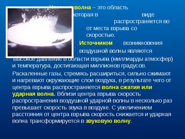      Ударная волна – это область      резкого сжатия среды, которая в      виде сферического слоя       распространяется во все стороны      от места взрыва со сверхзвуковой     скоростью.  Источником   возникновения  воздушной волны являются  высокое давление в области взрыва (миллиарды атмосфер) и температура, достигающая миллионов градусов.  Раскаленные газы, стремясь расшириться, сильно сжимают и нагревают окружающие слои воздуха, в результате чего от центра взрыва распространяется волна сжатия или ударная волна . Вблизи центра взрыва скорость распространения воздушной ударной волны в несколько раз превышает скорость звука в воздухе. С увеличением расстояния от центра взрыва скорость снижается и ударная волна трансформируется в звуковую волну . 