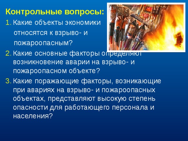 Контрольные вопросы: Какие объекты экономики  относятся к взрыво- и  пожароопасным? Какие основные факторы определяют возникновение аварии на взрыво- и пожароопасном объекте? Какие поражающие факторы, возникающие при авариях на взрыво- и пожароопасных объектах, представляют высокую степень опасности для работающего персонала и населения? 