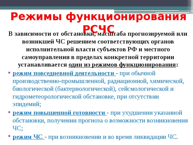 Режимы функционирования РСЧС В зависимости от обстановки, масштаба прогнозируемой или возникшей ЧС решением соответствующих органов исполнительной власти субъектов РФ и местного самоуправления в пределах конкретной территории устанавливается один из режимов функционирования : режим повседневной деятельности - при обычной производственно-промышленной, радиационной, химической, биологической (бактериологической), сейсмологической и гидрометеорологической обстановке, при отсутствии эпидемий; режим повышенной готовности - при ухудшении указанной обстановки, получении прогноза о возможности возникновения ЧС; режим ЧС - при возникновении и во время ликвидации ЧС. 