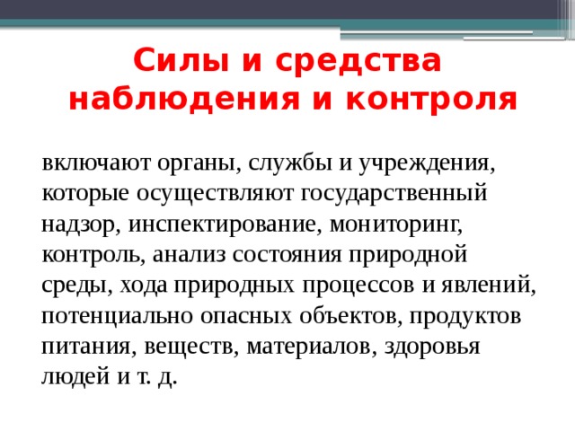 Силы и средства  наблюдения и контроля включают органы, службы и учреждения, которые осуществляют государственный надзор, инспектирование, мониторинг, контроль, анализ состояния природной среды, хода природных процессов и явлений, потенциально опасных объектов, продуктов питания, веществ, материалов, здоровья людей и т. д. 