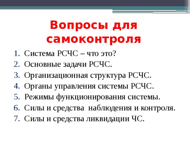 Вопросы для самоконтроля Система РСЧС – что это? Основные задачи РСЧС. Организационная структура РСЧС. Органы управления системы РСЧС. Режимы функционирования системы. Силы и средства наблюдения и контроля. Силы и средства ликвидации ЧС. 