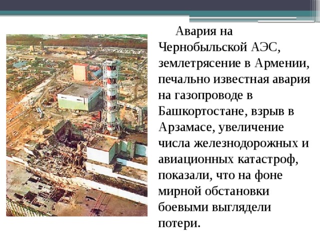  Авария на Чернобыльской АЭС, землетрясение в Армении, печально известная авария на газопроводе в Башкортостане, взрыв в Арзамасе, увеличение числа железнодорожных и авиационных катастроф, показали, что на фоне мирной обстановки боевыми выглядели потери. 