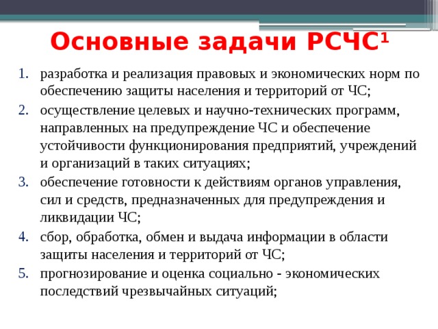 Основные задачи РСЧС 1 разработка и реализация правовых и экономических норм по обеспечению защиты населения и территорий от ЧС; осуществление целевых и научно-технических программ, направленных на предупреждение ЧС и обеспечение устойчивости функционирования предприятий, учреждений и организаций в таких ситуациях; обеспечение готовности к действиям органов управления, сил и средств, предназначенных для предупреждения и ликвидации ЧС; сбор, обработка, обмен и выдача информации в области защиты населения и территорий от ЧС; прогнозирование и оценка социально - экономических последствий чрезвычайных ситуаций; 